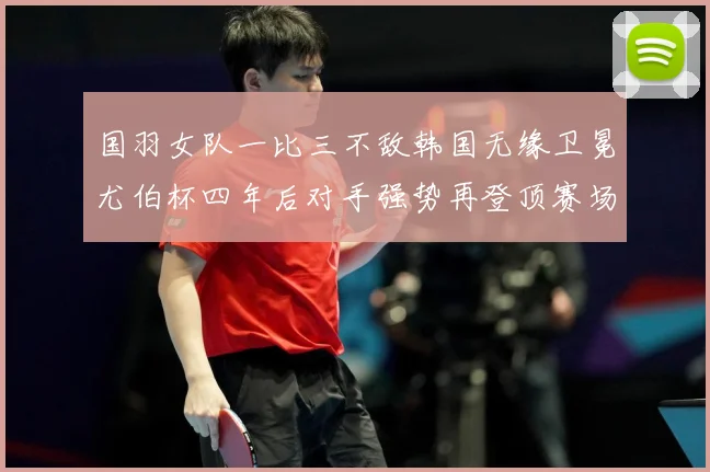 国羽女队一比三不敌韩国无缘卫冕尤伯杯四年后对手强势再登顶赛场观察-深度解析