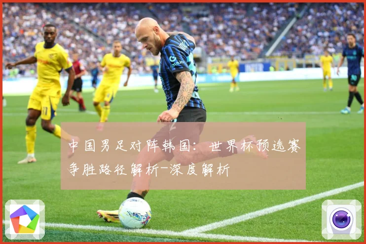 中国男足对阵韩国：世界杯预选赛争胜路径解析-深度解析