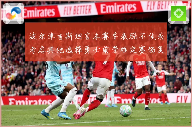 波尔津吉斯坦言本赛季表现不佳或考虑其他选择勇士前景难定赛场复盘-深度解析
