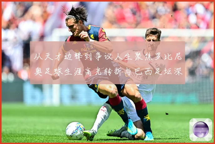 从天才边锋到争议人生聚焦罗比尼奥足球生涯高光转折与巴西足坛深远影响解析-深度解析
