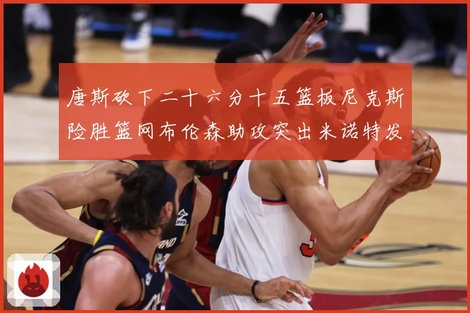 唐斯砍下二十六分十五篮板尼克斯险胜篮网布伦森助攻突出米诺特发赛场复盘-深度解析