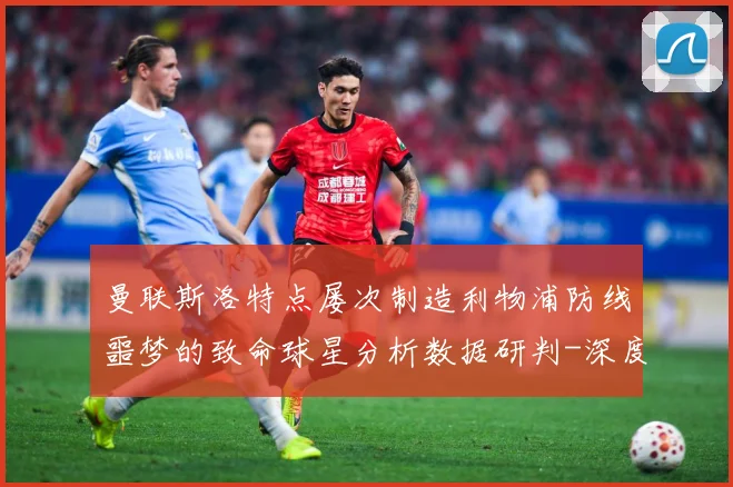 曼联斯洛特点屡次制造利物浦防线噩梦的致命球星分析数据研判-深度解析