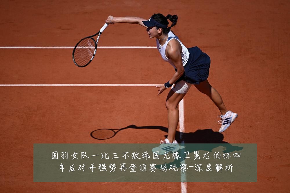 国羽女队一比三不敌韩国无缘卫冕尤伯杯四年后对手强势再登顶赛场观察-深度解析